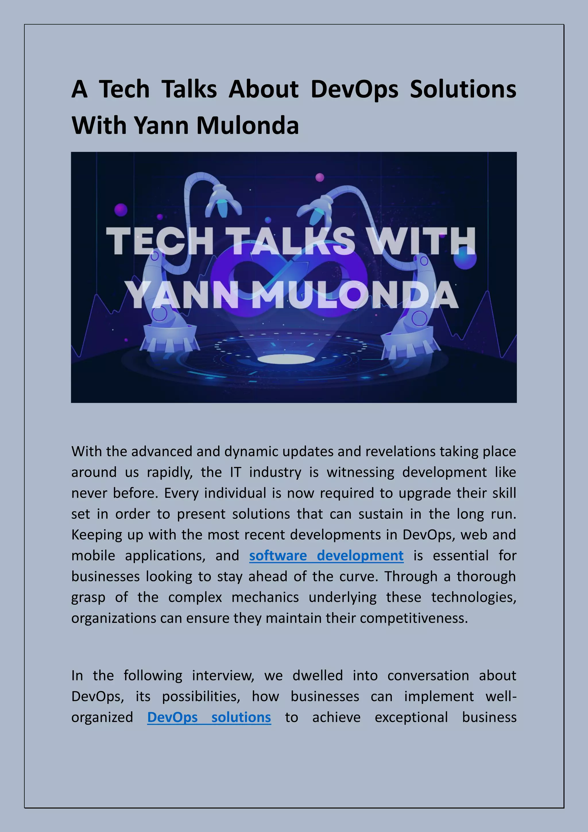 A Tech Talks About DevOps Solutions
With Yann Mulonda
With the advanced and dynamic updates and revelations taking place
around us rapidly, the IT industry is witnessing development like
never before. Every individual is now required to upgrade their skill
set in order to present solutions that can sustain in the long run.
Keeping up with the most recent developments in DevOps, web and
mobile applications, and software development is essential for
businesses looking to stay ahead of the curve. Through a thorough
grasp of the complex mechanics underlying these technologies,
organizations can ensure they maintain their competitiveness.
In the following interview, we dwelled into conversation about
DevOps, its possibilities, how businesses can implement well-
organized DevOps solutions to achieve exceptional business
 