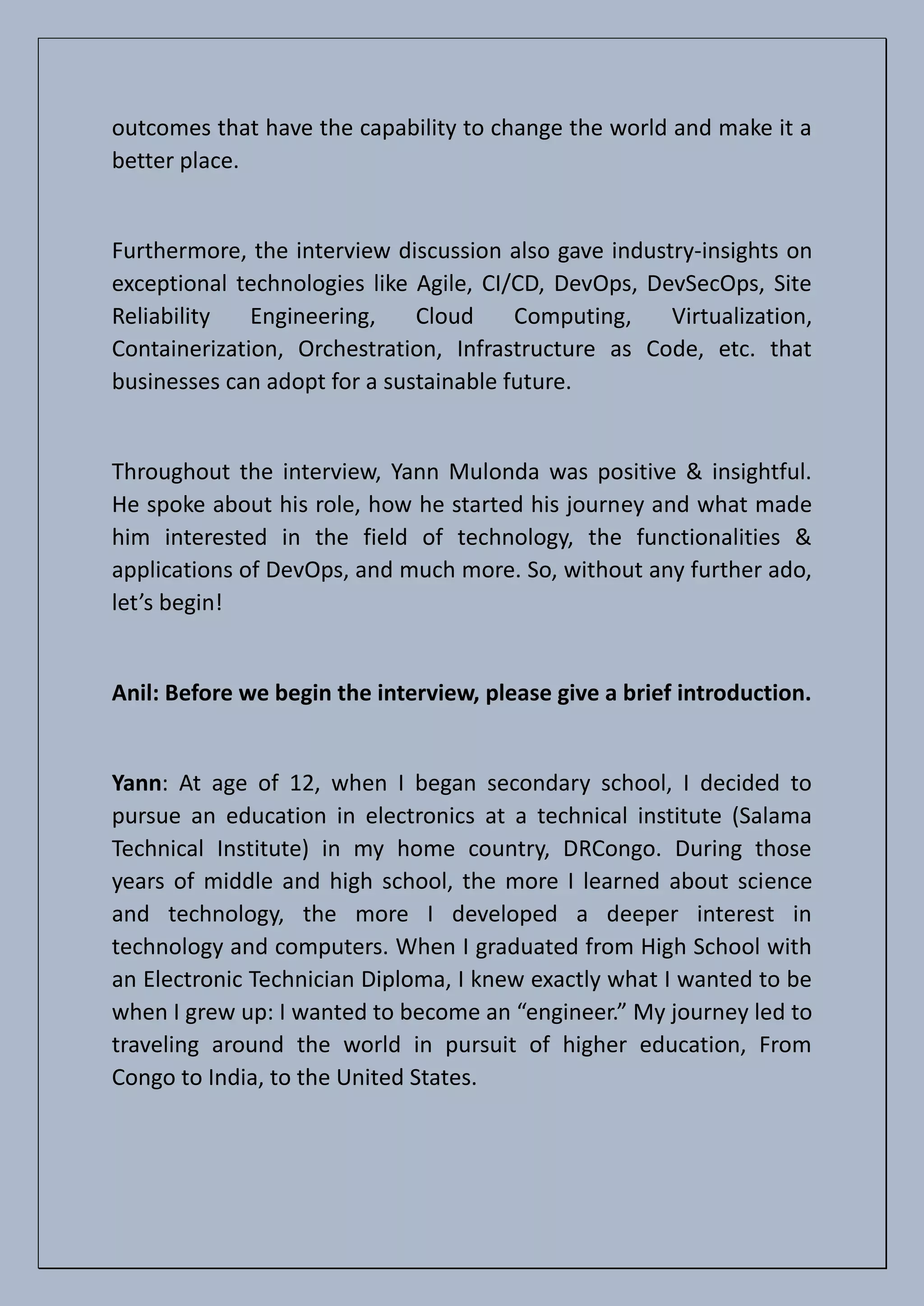 outcomes that have the capability to change the world and make it a
better place.
Furthermore, the interview discussion also gave industry-insights on
exceptional technologies like Agile, CI/CD, DevOps, DevSecOps, Site
Reliability Engineering, Cloud Computing, Virtualization,
Containerization, Orchestration, Infrastructure as Code, etc. that
businesses can adopt for a sustainable future.
Throughout the interview, Yann Mulonda was positive & insightful.
He spoke about his role, how he started his journey and what made
him interested in the field of technology, the functionalities &
applications of DevOps, and much more. So, without any further ado,
let’s begin!
Anil: Before we begin the interview, please give a brief introduction.
Yann: At age of 12, when I began secondary school, I decided to
pursue an education in electronics at a technical institute (Salama
Technical Institute) in my home country, DRCongo. During those
years of middle and high school, the more I learned about science
and technology, the more I developed a deeper interest in
technology and computers. When I graduated from High School with
an Electronic Technician Diploma, I knew exactly what I wanted to be
when I grew up: I wanted to become an “engineer.” My journey led to
traveling around the world in pursuit of higher education, From
Congo to India, to the United States.
 