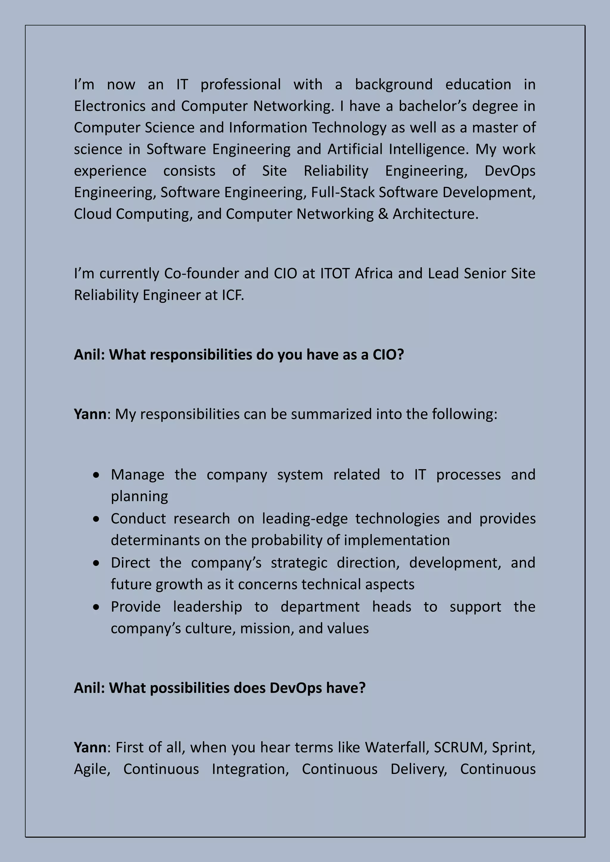 I’m now an IT professional with a background education in
Electronics and Computer Networking. I have a bachelor’s degree in
Computer Science and Information Technology as well as a master of
science in Software Engineering and Artificial Intelligence. My work
experience consists of Site Reliability Engineering, DevOps
Engineering, Software Engineering, Full-Stack Software Development,
Cloud Computing, and Computer Networking & Architecture.
I’m currently Co-founder and CIO at ITOT Africa and Lead Senior Site
Reliability Engineer at ICF.
Anil: What responsibilities do you have as a CIO?
Yann: My responsibilities can be summarized into the following:
• Manage the company system related to IT processes and
planning
• Conduct research on leading-edge technologies and provides
determinants on the probability of implementation
• Direct the company’s strategic direction, development, and
future growth as it concerns technical aspects
• Provide leadership to department heads to support the
company’s culture, mission, and values
Anil: What possibilities does DevOps have?
Yann: First of all, when you hear terms like Waterfall, SCRUM, Sprint,
Agile, Continuous Integration, Continuous Delivery, Continuous
 