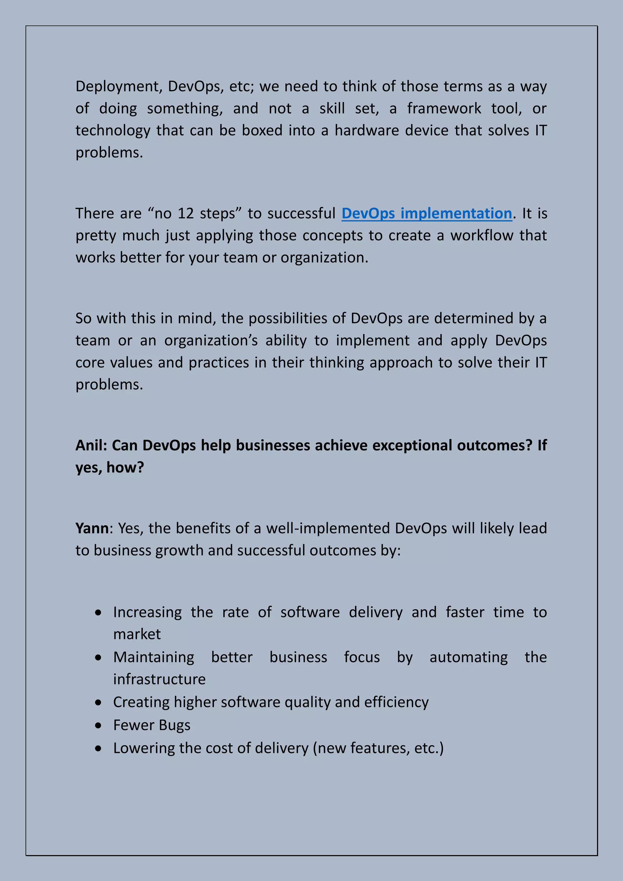 Deployment, DevOps, etc; we need to think of those terms as a way
of doing something, and not a skill set, a framework tool, or
technology that can be boxed into a hardware device that solves IT
problems.
There are “no 12 steps” to successful DevOps implementation. It is
pretty much just applying those concepts to create a workflow that
works better for your team or organization.
So with this in mind, the possibilities of DevOps are determined by a
team or an organization’s ability to implement and apply DevOps
core values and practices in their thinking approach to solve their IT
problems.
Anil: Can DevOps help businesses achieve exceptional outcomes? If
yes, how?
Yann: Yes, the benefits of a well-implemented DevOps will likely lead
to business growth and successful outcomes by:
• Increasing the rate of software delivery and faster time to
market
• Maintaining better business focus by automating the
infrastructure
• Creating higher software quality and efficiency
• Fewer Bugs
• Lowering the cost of delivery (new features, etc.)
 