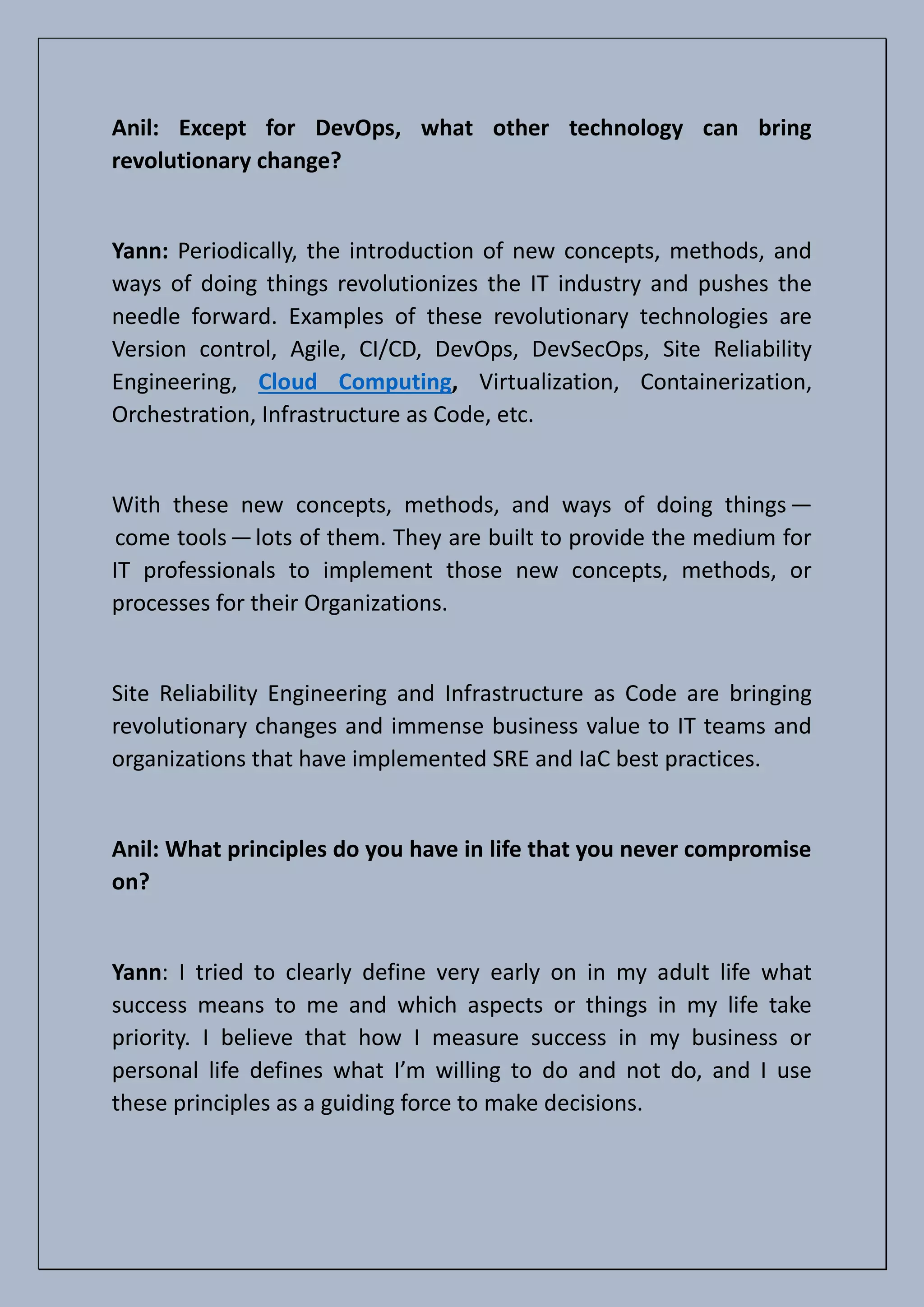 Anil: Except for DevOps, what other technology can bring
revolutionary change?
Yann: Periodically, the introduction of new concepts, methods, and
ways of doing things revolutionizes the IT industry and pushes the
needle forward. Examples of these revolutionary technologies are
Version control, Agile, CI/CD, DevOps, DevSecOps, Site Reliability
Engineering, Cloud Computing, Virtualization, Containerization,
Orchestration, Infrastructure as Code, etc.
With these new concepts, methods, and ways of doing things—
come tools—lots of them. They are built to provide the medium for
IT professionals to implement those new concepts, methods, or
processes for their Organizations.
Site Reliability Engineering and Infrastructure as Code are bringing
revolutionary changes and immense business value to IT teams and
organizations that have implemented SRE and IaC best practices.
Anil: What principles do you have in life that you never compromise
on?
Yann: I tried to clearly define very early on in my adult life what
success means to me and which aspects or things in my life take
priority. I believe that how I measure success in my business or
personal life defines what I’m willing to do and not do, and I use
these principles as a guiding force to make decisions.
 