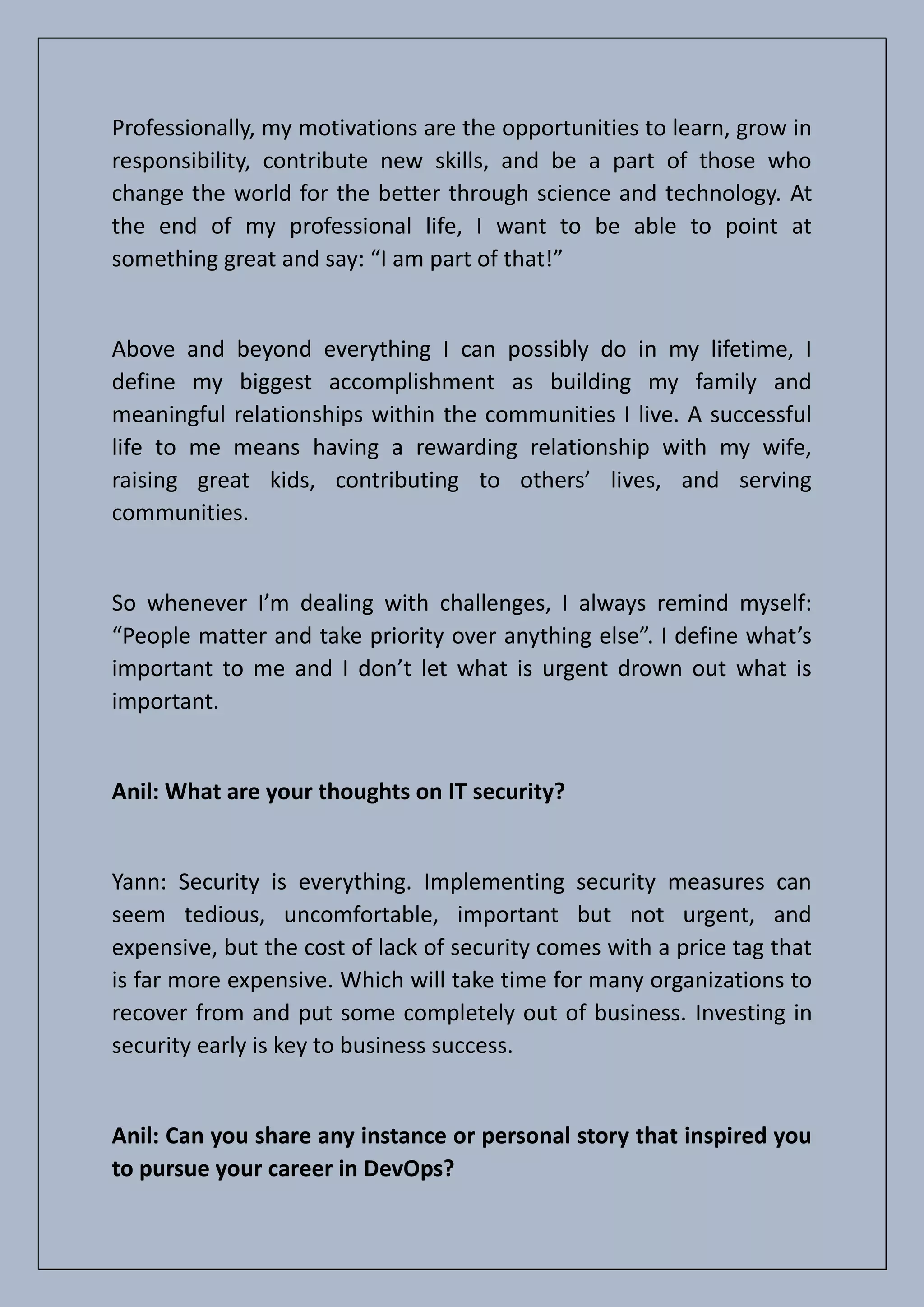 Professionally, my motivations are the opportunities to learn, grow in
responsibility, contribute new skills, and be a part of those who
change the world for the better through science and technology. At
the end of my professional life, I want to be able to point at
something great and say: “I am part of that!”
Above and beyond everything I can possibly do in my lifetime, I
define my biggest accomplishment as building my family and
meaningful relationships within the communities I live. A successful
life to me means having a rewarding relationship with my wife,
raising great kids, contributing to others’ lives, and serving
communities.
So whenever I’m dealing with challenges, I always remind myself:
“People matter and take priority over anything else”. I define what’s
important to me and I don’t let what is urgent drown out what is
important.
Anil: What are your thoughts on IT security?
Yann: Security is everything. Implementing security measures can
seem tedious, uncomfortable, important but not urgent, and
expensive, but the cost of lack of security comes with a price tag that
is far more expensive. Which will take time for many organizations to
recover from and put some completely out of business. Investing in
security early is key to business success.
Anil: Can you share any instance or personal story that inspired you
to pursue your career in DevOps?
 