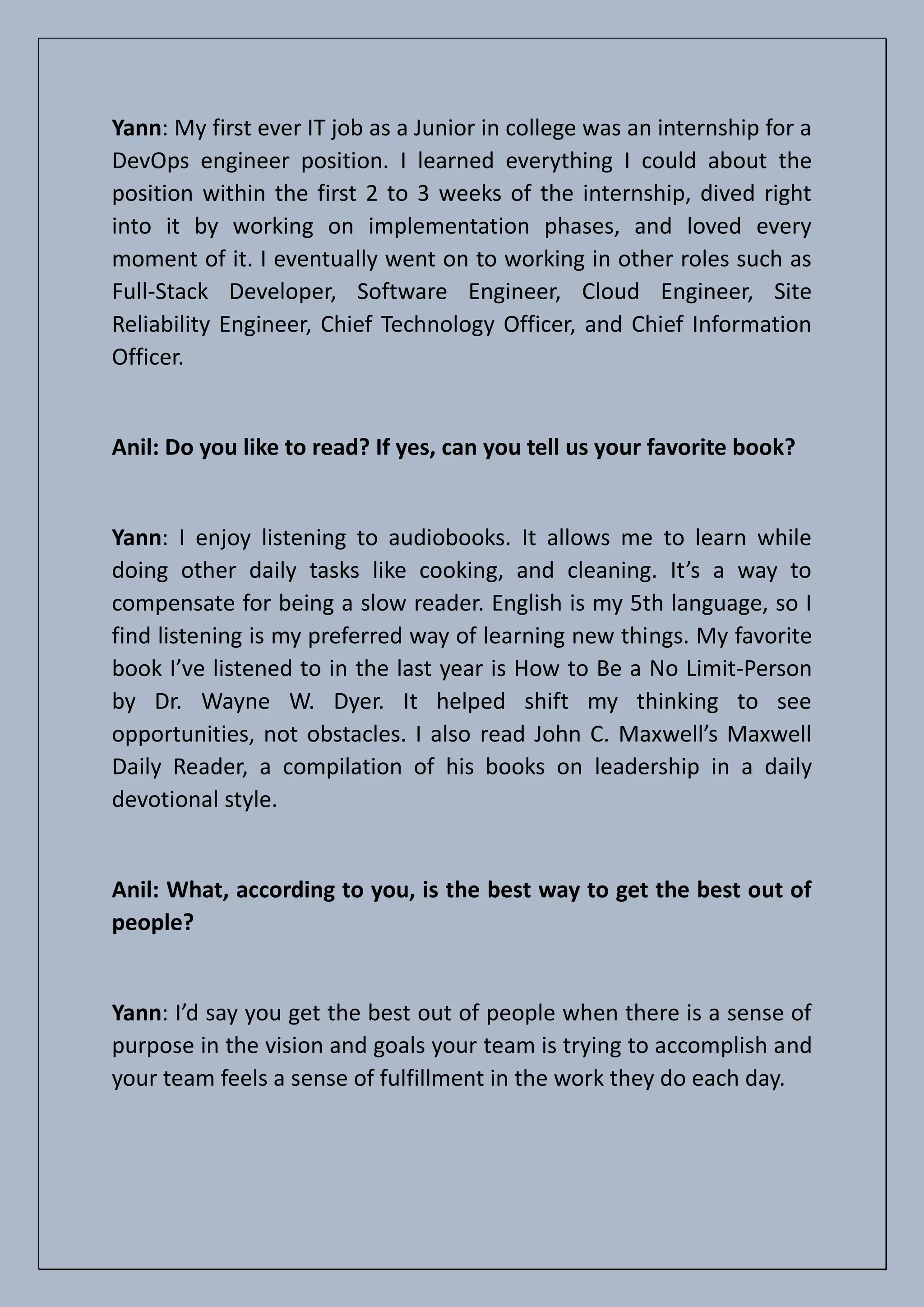 Yann: My first ever IT job as a Junior in college was an internship for a
DevOps engineer position. I learned everything I could about the
position within the first 2 to 3 weeks of the internship, dived right
into it by working on implementation phases, and loved every
moment of it. I eventually went on to working in other roles such as
Full-Stack Developer, Software Engineer, Cloud Engineer, Site
Reliability Engineer, Chief Technology Officer, and Chief Information
Officer.
Anil: Do you like to read? If yes, can you tell us your favorite book?
Yann: I enjoy listening to audiobooks. It allows me to learn while
doing other daily tasks like cooking, and cleaning. It’s a way to
compensate for being a slow reader. English is my 5th language, so I
find listening is my preferred way of learning new things. My favorite
book I’ve listened to in the last year is How to Be a No Limit-Person
by Dr. Wayne W. Dyer. It helped shift my thinking to see
opportunities, not obstacles. I also read John C. Maxwell’s Maxwell
Daily Reader, a compilation of his books on leadership in a daily
devotional style.
Anil: What, according to you, is the best way to get the best out of
people?
Yann: I’d say you get the best out of people when there is a sense of
purpose in the vision and goals your team is trying to accomplish and
your team feels a sense of fulfillment in the work they do each day.
 