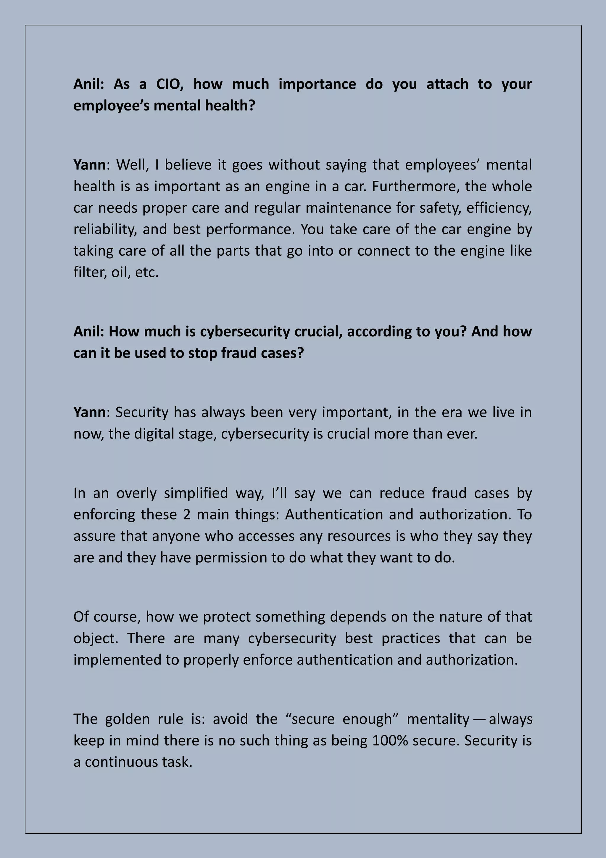 Anil: As a CIO, how much importance do you attach to your
employee’s mental health?
Yann: Well, I believe it goes without saying that employees’ mental
health is as important as an engine in a car. Furthermore, the whole
car needs proper care and regular maintenance for safety, efficiency,
reliability, and best performance. You take care of the car engine by
taking care of all the parts that go into or connect to the engine like
filter, oil, etc.
Anil: How much is cybersecurity crucial, according to you? And how
can it be used to stop fraud cases?
Yann: Security has always been very important, in the era we live in
now, the digital stage, cybersecurity is crucial more than ever.
In an overly simplified way, I’ll say we can reduce fraud cases by
enforcing these 2 main things: Authentication and authorization. To
assure that anyone who accesses any resources is who they say they
are and they have permission to do what they want to do.
Of course, how we protect something depends on the nature of that
object. There are many cybersecurity best practices that can be
implemented to properly enforce authentication and authorization.
The golden rule is: avoid the “secure enough” mentality —always
keep in mind there is no such thing as being 100% secure. Security is
a continuous task.
 