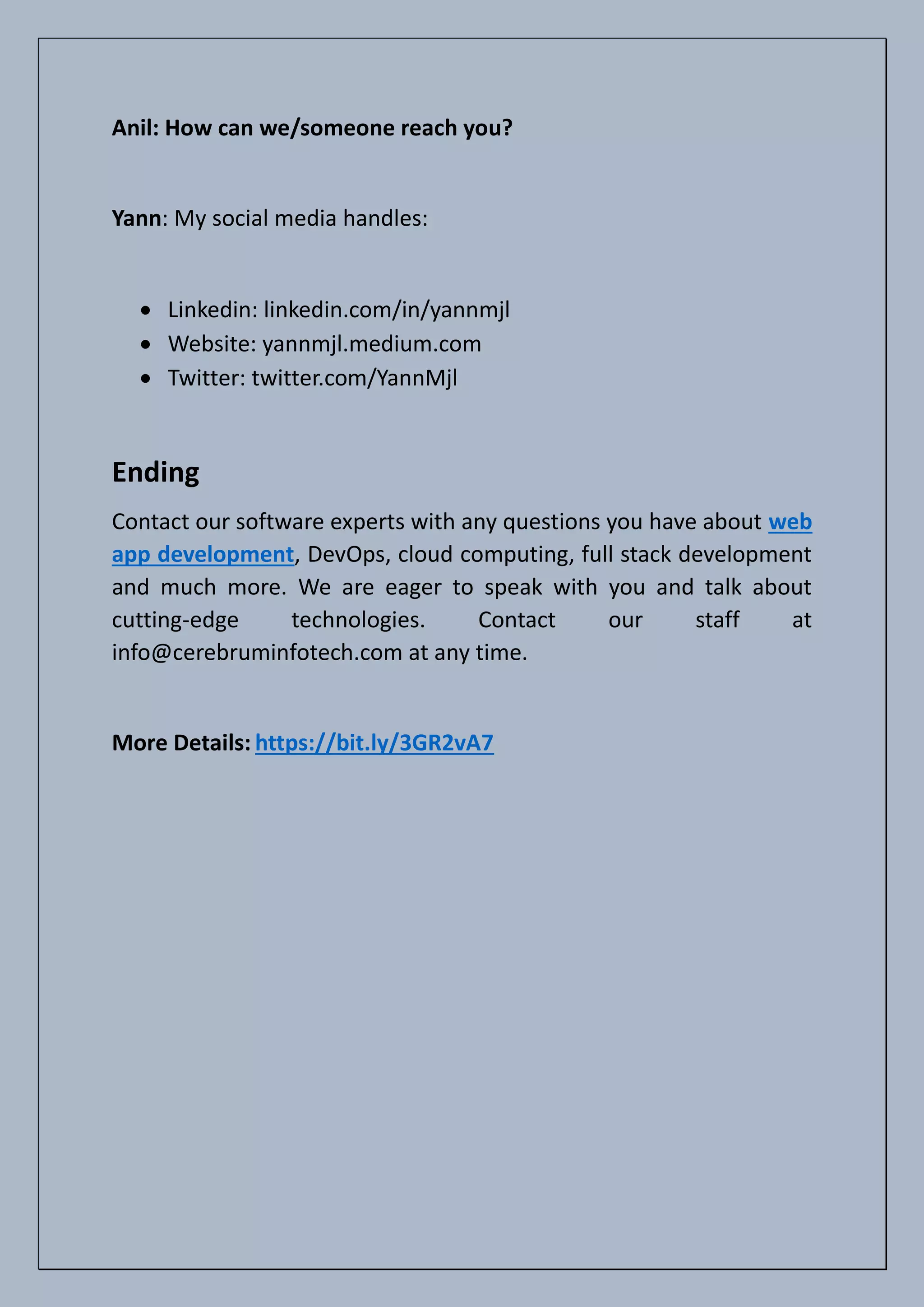 Anil: How can we/someone reach you?
Yann: My social media handles:
• Linkedin: linkedin.com/in/yannmjl
• Website: yannmjl.medium.com
• Twitter: twitter.com/YannMjl
Ending
Contact our software experts with any questions you have about web
app development, DevOps, cloud computing, full stack development
and much more. We are eager to speak with you and talk about
cutting-edge technologies. Contact our staff at
info@cerebruminfotech.com at any time.
More Details: https://bit.ly/3GR2vA7
 