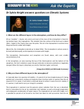 Ask the Experts
Dr Sylvia Knight answers questions on Climatic Systems

1. What are the different layers in the atmosphere, and how do they differ?
All our ‘weather’ – clouds, rain, wind, and most of the mass of the atmosphere is found in
the bottom layer, the troposphere. This extends from the surface of the Earth up to about
10km – higher in the Tropics than near the poles. The air in the troposphere is warmest near
the ground and is colder with height.
Above this, the stratosphere extends up to about 50km. The stratosphere is where ozone is
formed (and destroyed), and temperature increases with height.
The mesosphere, thermosphere and exosphere are found above, with ever smaller
concentrations of air.
In the ionosphere, an area covering the top of the thermosphere and the bottom of the
exosphere, the Sun’s radiation causes the gas molecules to become positively or negatively
charged. When this layer is disturbed, we see the ‘Northern Lights’ are found.
(Image from NOAA and Wikimedia Commons)

2. Why are there different layers in the atmosphere?
It’s basically down to a question of stability – if a parcel of air rises (maybe because it’s being
pushed over a mountain), cooling as it expands, does it end up cooler or warmer than the air
around it? If it’s cooler, it will tend to sink back down to where it came from (it’s stable), if
it’s warmer, it will tend to carry on rising (it’s unstable).
The troposphere is warmest near the ground, where radiation from the sun is absorbed.
Heat is transmitted to the air by conduction and radiation as well as through evaporation
and subsequent condensation of water vapour. The tropospheric air cools with height, so it
is possible for parcels of air forced to rise from low down to end up warmer than the air

 