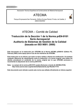 VOLVER A LISTADO


                   Asociación Técnica Española de Constructores de Material Aerospacial


                                           ATECMA
            Parque Empresarial San Fernando, Edificio Europa Planta 2ª Avda. de Castilla, 2
                                         28830 MADRID




                          ATECMA – Comité de Calidad
       Traducción de la Sección 1 de la Norma prEN-9101
                        Serie Aerospacial
         Auditoría de Sistemas de Gestión de la Calidad
                   (basada en ISO 9001: 2000)

Este documento es la traducción por ATECMA de la Norma AECMA prEN9101 (Edition P3,
February 2003) como apoyo para el uso de los miembros de ATECMA.

Esta traducción no es oficial y por tanto no tiene validez a efectos de certificación. Si existiese
cualquier diferencia de interpretación entre la traducción y la norma original, para todos los
efectos prevalecerá el contenido de la norma original por lo que ATECMA promueve y
recomienda la adquisición de la norma prEN 9101.

Nota: La compra de la norma prEN 9101 puede efectuarse a través de AECMA-STAN.
      http://www.aecma-stan.org/standards/Qstandards.asp?RecNo=1710

Este documento será retirado cuando esta norma sea editada oficialmente en idioma español.
 
