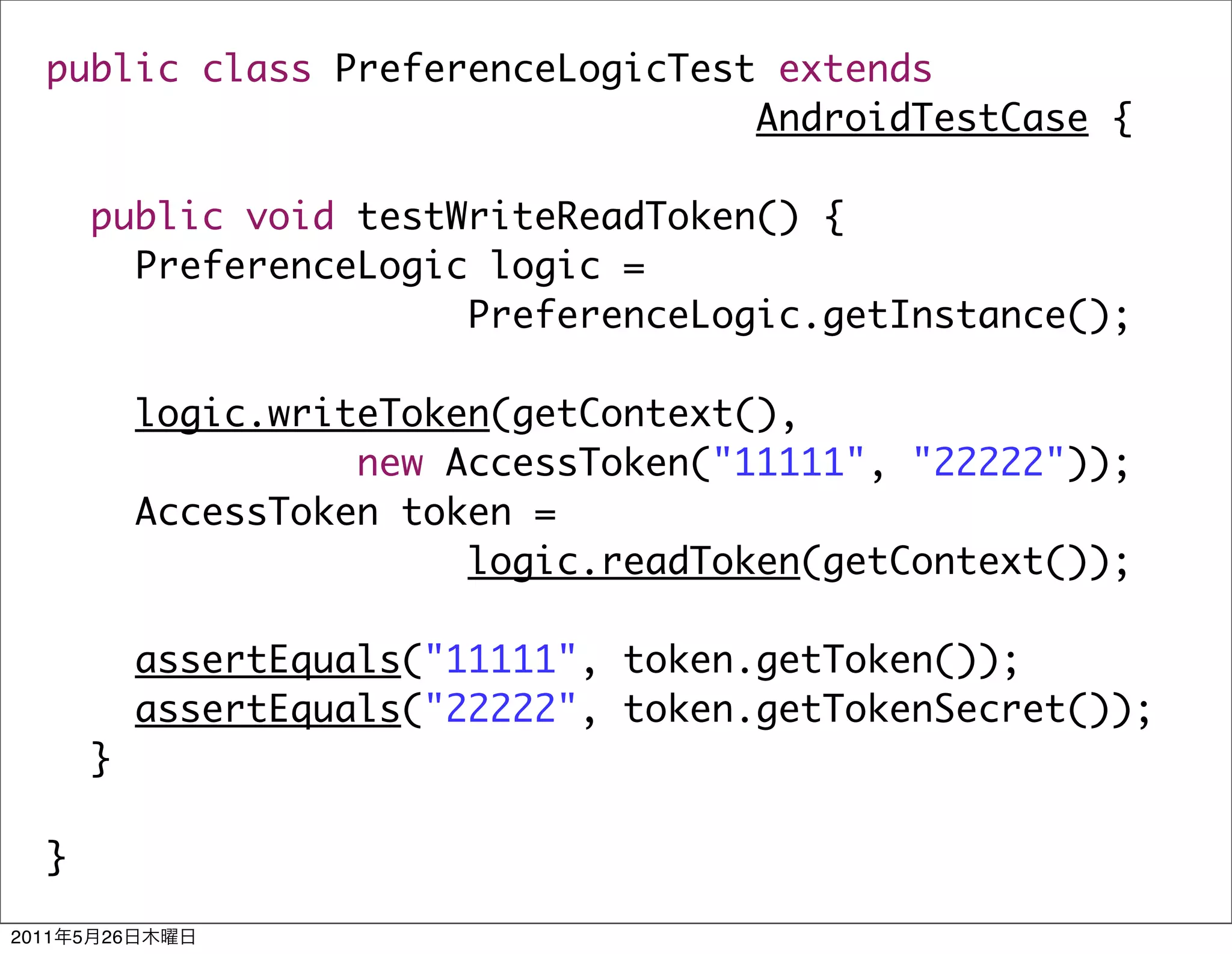 public class PreferenceLogicTest extends
                                   AndroidTestCase {

           public void testWriteReadToken() {
             PreferenceLogic logic =
                            PreferenceLogic.getInstance();

                logic.writeToken(getContext(),
                          new AccessToken("11111", "22222"));
                AccessToken token =
                               logic.readToken(getContext());

                assertEquals("11111", token.getToken());
                assertEquals("22222", token.getTokenSecret());
           }

   }

2011   5   26
 