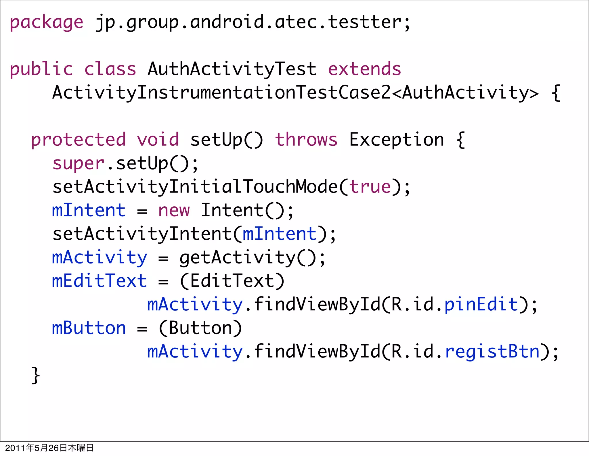 package jp.group.android.atec.testter;

public class AuthActivityTest extends
    ActivityInstrumentationTestCase2<AuthActivity> {

       protected void setUp() throws Exception {
         super.setUp();
         setActivityInitialTouchMode(true);
         mIntent = new Intent();
         setActivityIntent(mIntent);
         mActivity = getActivity();
         mEditText = (EditText)
                  mActivity.findViewById(R.id.pinEdit);
         mButton = (Button)
                  mActivity.findViewById(R.id.registBtn);
       }


2011   5   26
 