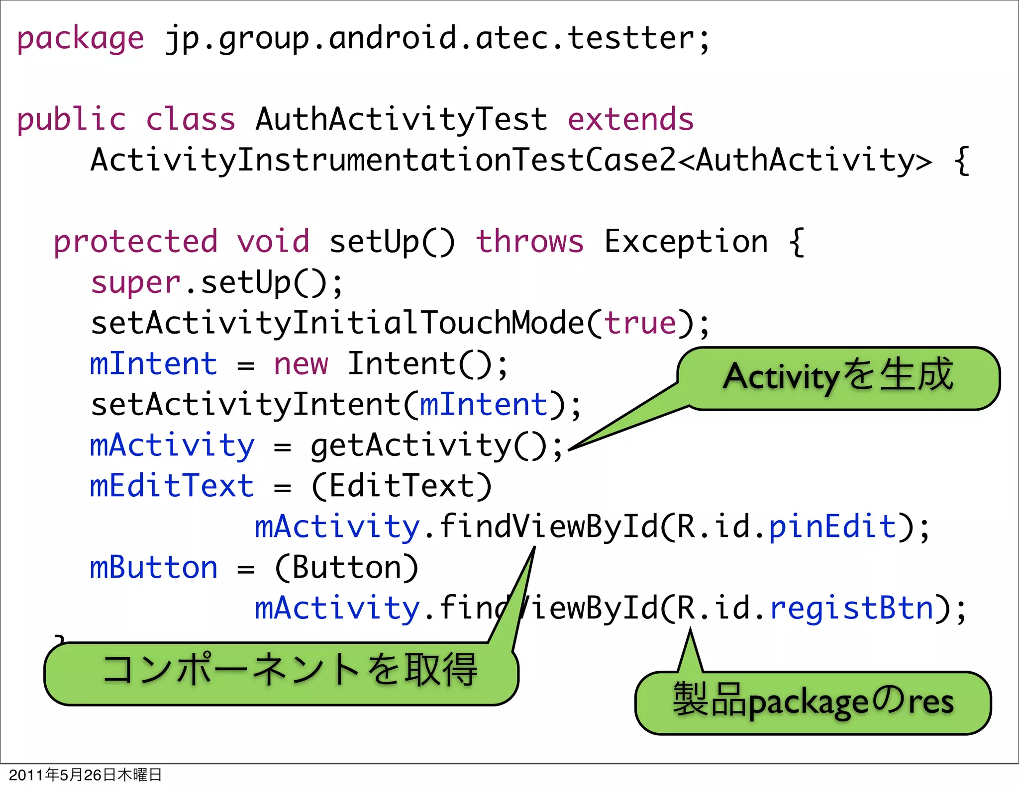 package jp.group.android.atec.testter;

public class AuthActivityTest extends
    ActivityInstrumentationTestCase2<AuthActivity> {

       protected void setUp() throws Exception {
         super.setUp();
         setActivityInitialTouchMode(true);
         mIntent = new Intent();            Activity
         setActivityIntent(mIntent);
         mActivity = getActivity();
         mEditText = (EditText)
                  mActivity.findViewById(R.id.pinEdit);
         mButton = (Button)
                  mActivity.findViewById(R.id.registBtn);
       }
                                            package res
2011   5   26
 