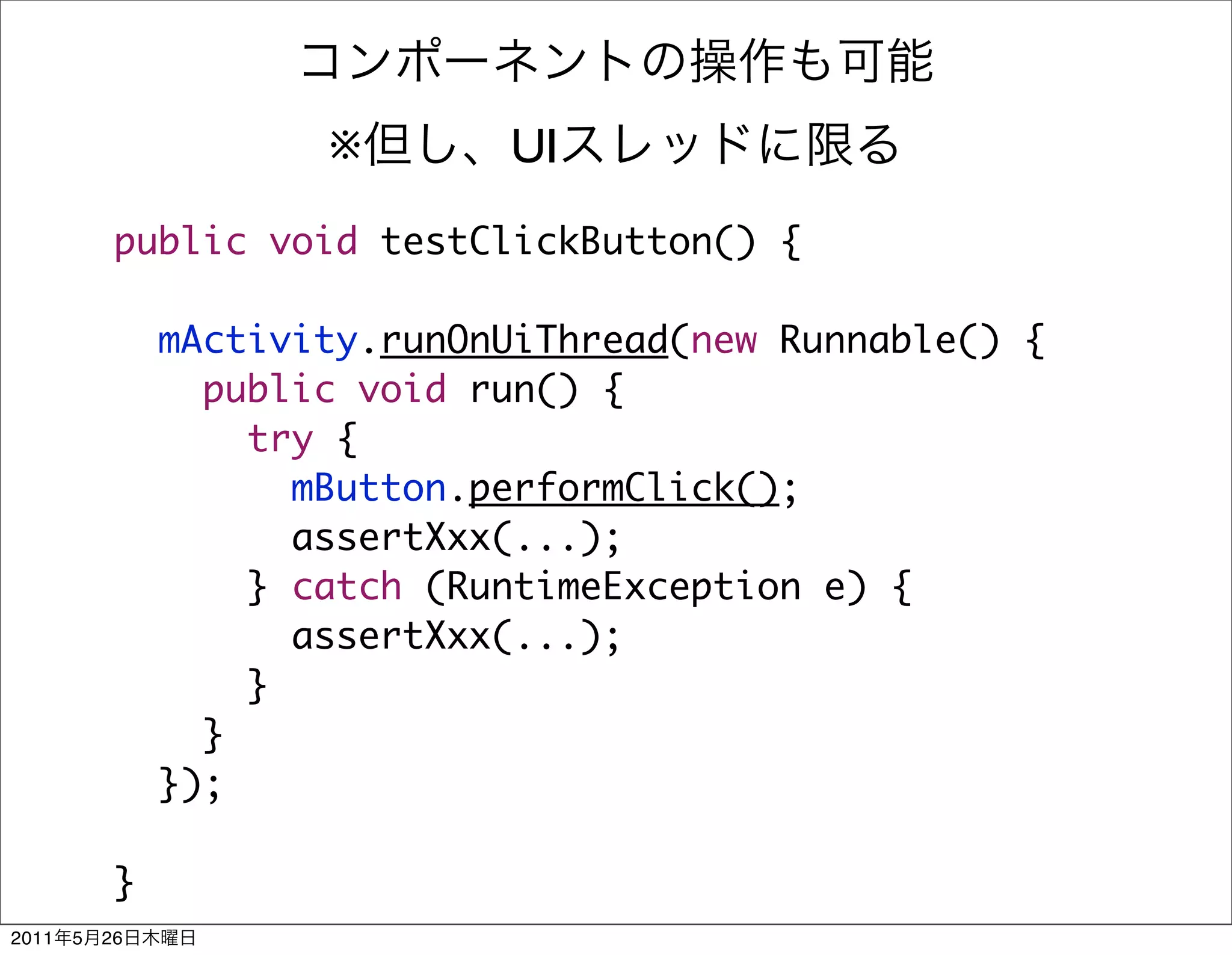※       UI
            public void testClickButton() {

                mActivity.runOnUiThread(new Runnable() {
                  public void run() {
                    try {
                      mButton.performClick();
                      assertXxx(...);
                    } catch (RuntimeException e) {
                      assertXxx(...);
                    }
                  }
                });

            }
2011   5   26
 