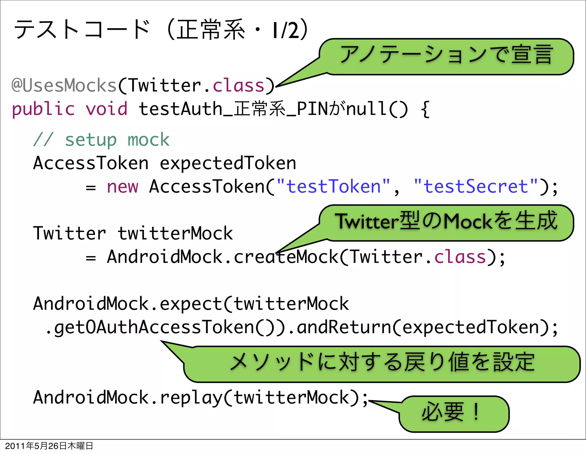 1/2

 @UsesMocks(Twitter.class)
 public void testAuth_     _PIN     null() {
       // setup mock
       AccessToken expectedToken
            = new AccessToken("testToken", "testSecret");

                                   Twitter     Mock
       Twitter twitterMock
            = AndroidMock.createMock(Twitter.class);

       AndroidMock.expect(twitterMock
        .getOAuthAccessToken()).andReturn(expectedToken);



       AndroidMock.replay(twitterMock);

2011   5   26
 