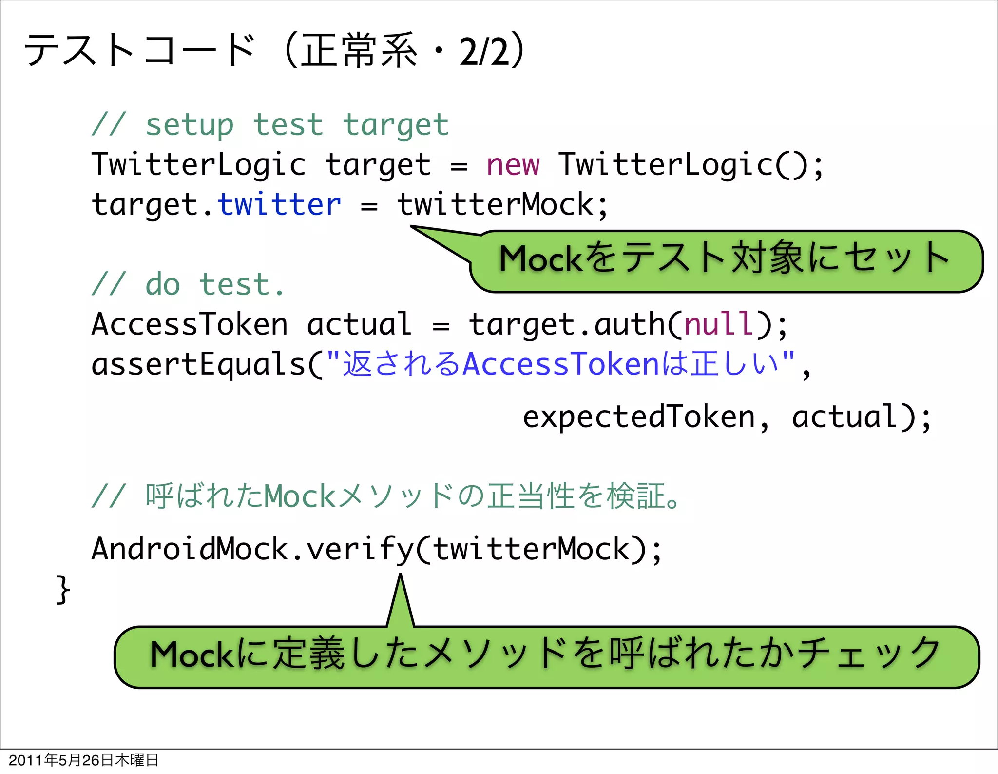 2/2
           // setup test target
           TwitterLogic target = new TwitterLogic();
           target.twitter = twitterMock;
                                 Mock
           // do test.
           AccessToken actual = target.auth(null);
           assertEquals("       AccessToken      ",
                                     expectedToken, actual);

           //          Mock
           AndroidMock.verify(twitterMock);
       }

                Mock

2011   5   26
 