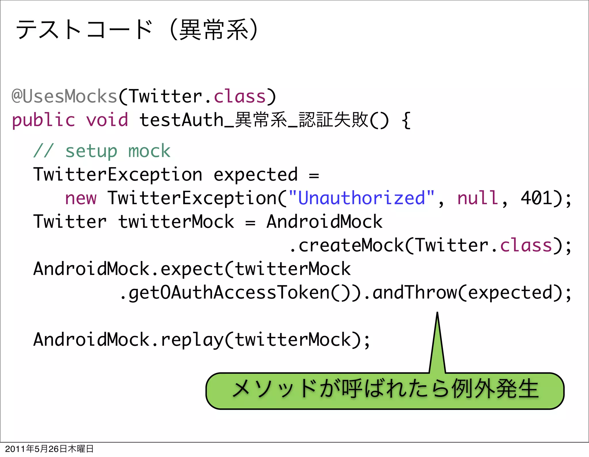 @UsesMocks(Twitter.class)
 public void testAuth_     _          () {
       // setup mock
       TwitterException expected =
          new TwitterException("Unauthorized", null, 401);
       Twitter twitterMock = AndroidMock
                               .createMock(Twitter.class);
       AndroidMock.expect(twitterMock
               .getOAuthAccessToken()).andThrow(expected);

       AndroidMock.replay(twitterMock);




2011   5   26
 