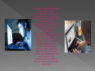 As redes, principalmente a Internet, estão começando a provocar mudanças profundas na educação presencial e a distância. Na presencial, desenraizam o conceito de ensino-aprendizagem localizado e temporalizado. Podemos aprender desde vários lugares, ao mesmo tempo, on e off line, juntos e separados. Como nos bancos, temos nossa agência (escola) que é nosso ponto de referência; só que agora não precisamos ir até lá o tempo todo para poder aprender.