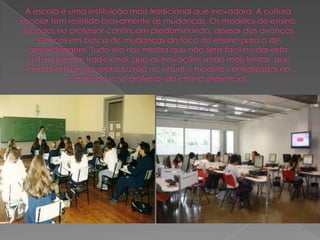 A escola é uma instituição mais tradicional que inovadora. A cultura escolar tem resistido bravamente às mudanças. Os modelos de ensino focados no professor continuam predominando, apesar dos avanços teóricos em busca de mudanças do foco do ensino para o de aprendizagem. Tudo isto nos mostra que não será fácil mudar esta cultura escolar tradicional, que as inovações serão mais lentas, que muitas instituições reproduzirão no virtual o modelo centralizador no conteúdo e no professor do ensino presencial.
