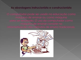 As abordagens instrucionista e construcionistaO computador pode ser usado na educação como máquina de ensinar ou como máquinapara ser ensinada. O uso do computador como máquina de ensinar consiste nainformatização dos métodos de ensino tradicionais.