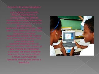 Do ponto de vista pedagógico esse éo paradigma instrucionista. Alguém implementa no computador uma série deinformações e essas informações são passadas ao aluno na forma de um tutorial,exercício-e-prática ou jogo. Além disso, esses sistemas podem fazer perguntas e receberrespostas no sentido de verificar se a informação foi retida. Essas características sãobastante desejadas em um sistema de ensino instrucionista já que a tarefa de administraro processo de ensino pode ser executado pelo computador, livrando o professor datarefa de correção de provas e exercícios.