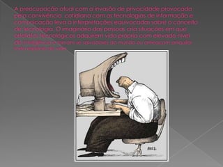 A preocupação atual com a invasão de privacidade provocada pela convivência  cotidiana com as tecnologias de informação e comunicação leva a interpretações equivocadas sobre o conceito de tecnologia. O imaginário das pessoas cria situações em que artefatos tecnológicos adquirem vida própria com elevado nível de inteligência e tornam-se salvadores do mundo ou ameaçam aniquilar toda espécie de vida.