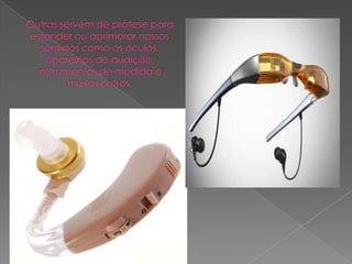 Outras servem de prótese para estender ou aprimorar nossos sentidos como os óculos,aparelhos de audição, instrumentos de medida e muitos outros.