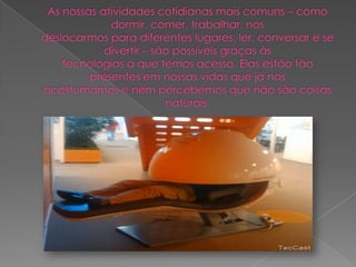 As nossas atividades cotidianas mais comuns – como dormir, comer, trabalhar, nosdeslocarmos para diferentes lugares, ler, conversar e se divertir – são possíveis graças àstecnologias a que temos acesso. Elas estão tão presentes em nossas vidas que já nosacostumamos e nem percebemos que não são coisas naturais.