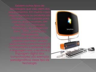 Existem outros tipos de tecnologias que vão além dos equipamentos. Em muitos casos,alguns espaços ou produtos são utilizados como suportes para que as ações ocorram. Umexemplo: as chamadas "tecnologias da inteligência" (Lévy, 1993), construções internalizadasnos espaços da memória das pessoas que foram criadas pelos homens para avançar noconhecimento e aprender mais. A linguagem oral, a escrita e a linguagem digital (doscomputadores) são exemplos paradigmáticos desse tipo de tecnologia.