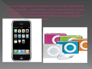   As tecnologias que num primeiro momento são utilizadas de forma separada – computador, celular, Internet, mp3, câmera digital – e caminham na direção da convergência, da integração, dos equipamentos multifuncionais que agregam valor.