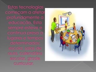  Estas tecnologias começam a afetar profundamente a educação. Esta sempre esteve e continua presa a lugares e tempos determinados: escola, salas de aula, calendário escolar, grade curricular.  