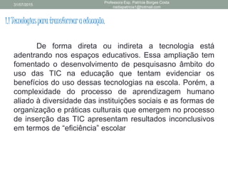 1.1Tecnologiasparatransformaraeducação.
De forma direta ou indireta a tecnologia está
adentrando nos espaços educativos. Essa ampliação tem
fomentado o desenvolvimento de pesquisasno âmbito do
uso das TIC na educação que tentam evidenciar os
benefícios do uso dessas tecnologias na escola. Porém, a
complexidade do processo de aprendizagem humano
aliado à diversidade das instituições sociais e as formas de
organização e práticas culturais que emergem no processo
de inserção das TIC apresentam resultados inconclusivos
em termos de “eficiência” escolar
31/07/2015
Professora Esp. Patrícia Borges Costa
nadiapatricia1@hotmail.com
 