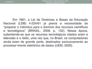 Em 1961, a Lei de Diretrizes e Bases da Educação
Nacional (LDB) 4.024/61 já previa a necessidade de
“preparar o indivíduo para o domínio dos recursos científicos
e tecnológicos” (BRASIL, 2008, p. 132). Nessa época,
subentende-se que os recursos tecnológicos citados eram a
televisão e o rádio, uma vez que, no Brasil, os computadores
ainda eram de grande porte, destinados exclusivamente ao
processa¬mento eletrônico de dados (UEM, 2009).
31/07/2015
Professora Esp. Patrícia Borges Costa
nadiapatricia1@hotmail.com
 