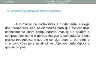 1.2AutilizaçãodasTICpeloprofessor:suasdificuldadeseresistências
A formação de professores é fundamental e exige
dos formadores, não só elementos para que ele construa
conhecimento sobre computadores, mas que o ajudem a
compreender como e porque integrar o computador à sua
prática pedagógica e que ele consiga superar barreiras e
criar condições para se atingir os objetivos pedagógicos a
que se propõe.
31/07/2015
Professora Esp. Patrícia Borges Costa
nadiapatricia1@hotmail.com
 