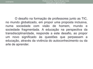 O desafio na formação de professores junto as TIC,
no mundo globalizado, em propor uma proposta inclusiva,
numa sociedade com visão de homem, mundo e
sociedade fragmentada. A educação na perspectiva da
transdisciplinaridade, responde a este desafio, ao propor
um novo significado às questões que perpassam a
educação, através da vivência do autoconhecimento ou da
arte de aprender.
31/07/2015
Professora Esp. Patrícia Borges Costa
nadiapatricia1@hotmail.com
 