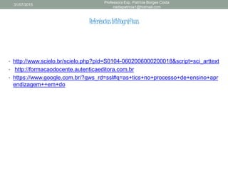 Referênciasbibliográficas
• http://www.scielo.br/scielo.php?pid=S0104-0602006000200018&script=sci_arttext
• http://formacaodocente.autenticaeditora.com.br
• https://www.google.com.br/?gws_rd=ssl#q=as+tics+no+processo+de+ensino+apr
endizagem++em+do
31/07/2015
Professora Esp. Patrícia Borges Costa
nadiapatricia1@hotmail.com
 