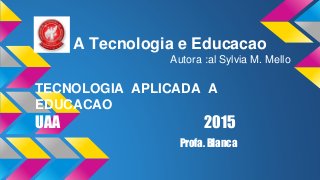 A Tecnologia e Educacao
Autora :al Sylvia M. Mello
TECNOLOGIA APLICADA A
EDUCACAO
UAA 2015
Profa. Blanca
 