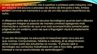 A ideia do ensino digitalizado não é substituir o professor pela máquina, mas
sim adaptar aos poucos o processo do ensino do livro para a tela. Ambos
podem conviver em harmonia e o uso de um não anula a importância do
outro.
A diferença entre eles é que os recursos tecnológicos quando bem utilizados
conseguem integrar as pessoas de maneira universal agregando mais
informação e conteúdo do que uma aula acompanhada somente pelas
páginas de um caderno, uma vez que a linguagem visual é amplamente
compreendida.
O uso das tecnologias na educação é inexorável nesta nova era em
que vivemos. Computadores, tabletes e celulares, já se disseminaram
entre a maior parte dos estudantes no mundo. “É preciso aliar a
tecnologia aos conteúdos trabalhados em sala e fora dela, gerando
interesse e novas oportunidades de aprendizagem”.
 