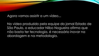 Agora vamos assistir a um vídeo...
No vídeo produzido pela equipe do jornal Estado de
São Paulo, o educador Nilbo Nogueira afirma que
não basta ter tecnologia, é necessário inovar na
abordagem e na metodologia.
 