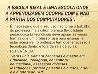 "A Escola Ideal é uma escola onde a aprendizagem ocorre com e não a partir dos computadores".É  necessário que o seu uso não torne o trabalho do professor mais difícil, ofereça flexibilidade pedagógica (a tecnologia deve apoiar as várias formas que um professor usa para ensinar) e estar acessível (o professor tem que ter acesso à tecnologia dentro e fora da sala de aula).REFERÊNCIA:Vera Lúcia Câmara Zacharias é mestre em Educação, Pedagoga, consultora educacional, assessora diversas instituições, profere palestras e cursos, criou e é diretora do CRE.