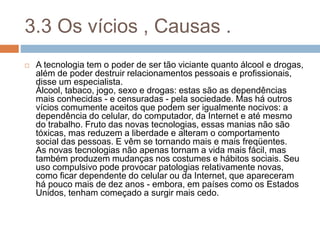 3.3 Os vícios , Causas .
 A tecnologia tem o poder de ser tão viciante quanto álcool e drogas,
além de poder destruir relacionamentos pessoais e profissionais,
disse um especialista.
Álcool, tabaco, jogo, sexo e drogas: estas são as dependências
mais conhecidas - e censuradas - pela sociedade. Mas há outros
vícios comumente aceitos que podem ser igualmente nocivos: a
dependência do celular, do computador, da Internet e até mesmo
do trabalho. Fruto das novas tecnologias, essas manias não são
tóxicas, mas reduzem a liberdade e alteram o comportamento
social das pessoas. E vêm se tornando mais e mais freqüentes.
As novas tecnologias não apenas tornam a vida mais fácil, mas
também produzem mudanças nos costumes e hábitos sociais. Seu
uso compulsivo pode provocar patologias relativamente novas,
como ficar dependente do celular ou da Internet, que apareceram
há pouco mais de dez anos - embora, em países como os Estados
Unidos, tenham começado a surgir mais cedo.
 