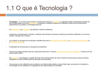1.1 O que é Tecnologia ?
 Tecnologia : É um termo que envolve o conhecimento técnico e científico e a aplicação deste conhecimento através de
sua transformação no uso de ferramentas, processos e materiais criados e/ou utilizados a partir de tal conhecimento.
Dependendo do contexto, a tecnologia pode ser:
 As ferramentas e as máquinas que ajudam a resolver problemas;
 As técnicas, conhecimentos, métodos, materiais, ferramentas e processos usados para resolver problemas ou ao menos
facilitar a solução dos mesmos;
 Um método ou processo de construção e trabalho (tal como a tecnologia de manufatura, a tecnologia de infraestrutura ou
a tecnologia espacial);
 A aplicação de recursos para a resolução de problemas;
 O termo tecnologia também pode ser usado para descrever o nível de conhecimento científico, matemático e técnico de uma
determinada cultura;
 Na economia, a tecnologia é o estado atual de nosso conhecimento de como combinar recursos para produzir produtos
desejados (e nosso conhecimento do que pode ser produzido).
 Os recursos e como utilizá-los para se atingir a um determinado objetivo, para se fazer algo, que pode ser a solução ou
minimização de um problema ou a geração de uma oportunidade, por exemplo.
 