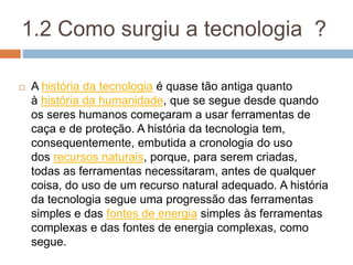 1.2 Como surgiu a tecnologia ?
 A história da tecnologia é quase tão antiga quanto
à história da humanidade, que se segue desde quando
os seres humanos começaram a usar ferramentas de
caça e de proteção. A história da tecnologia tem,
consequentemente, embutida a cronologia do uso
dos recursos naturais, porque, para serem criadas,
todas as ferramentas necessitaram, antes de qualquer
coisa, do uso de um recurso natural adequado. A história
da tecnologia segue uma progressão das ferramentas
simples e das fontes de energia simples às ferramentas
complexas e das fontes de energia complexas, como
segue.
 
