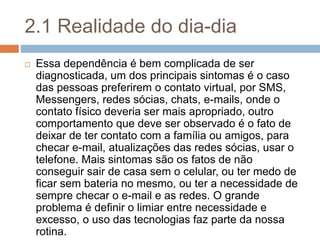 2.1 Realidade do dia-dia
 Essa dependência é bem complicada de ser
diagnosticada, um dos principais sintomas é o caso
das pessoas preferirem o contato virtual, por SMS,
Messengers, redes sócias, chats, e-mails, onde o
contato físico deveria ser mais apropriado, outro
comportamento que deve ser observado é o fato de
deixar de ter contato com a família ou amigos, para
checar e-mail, atualizações das redes sócias, usar o
telefone. Mais sintomas são os fatos de não
conseguir sair de casa sem o celular, ou ter medo de
ficar sem bateria no mesmo, ou ter a necessidade de
sempre checar o e-mail e as redes. O grande
problema é definir o limiar entre necessidade e
excesso, o uso das tecnologias faz parte da nossa
rotina.
 