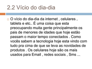 2.2 Vício do dia-dia
 O vício do dia-dia da internet , celulares ,
tablets e etc.. É uma coisa que esta
preocupando muita gente principalmente os
pais de menores de idades que hoje estão
passam o maior tempo conectados . Como
vocês sabem a tecnologia hoje esta vindo com
tudo pra cima de que se leva as novidades de
produtos . Os celulares hoje são os mais
usados para Email , redes sociais , Sms ...
 