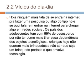 2.2 Vícios do dia-dia
 Hoje ninguém mais fala de se entra na internet
pra fazer uma pesquisa ou algo do tipo hoje
se ouvi falar em entrar na internet para chegar
algo em redes sociais . Os pais dos
adolescentes tem com 99% de desesperos
por não ter como mais tirar essa dependência
dos objetos tecnológicos , crianças hoje não
querem mais brinquedos a não ser que seja
um brinquedo portatio e que envolva
tecnologia.
 