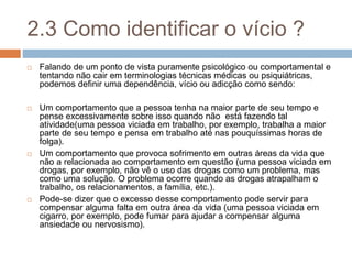 2.3 Como identificar o vício ?
 Falando de um ponto de vista puramente psicológico ou comportamental e
tentando não cair em terminologias técnicas médicas ou psiquiátricas,
podemos definir uma dependência, vício ou adicção como sendo:
 Um comportamento que a pessoa tenha na maior parte de seu tempo e
pense excessivamente sobre isso quando não está fazendo tal
atividade(uma pessoa viciada em trabalho, por exemplo, trabalha a maior
parte de seu tempo e pensa em trabalho até nas pouquíssimas horas de
folga).
 Um comportamento que provoca sofrimento em outras áreas da vida que
não a relacionada ao comportamento em questão (uma pessoa viciada em
drogas, por exemplo, não vê o uso das drogas como um problema, mas
como uma solução. O problema ocorre quando as drogas atrapalham o
trabalho, os relacionamentos, a família, etc.).
 Pode-se dizer que o excesso desse comportamento pode servir para
compensar alguma falta em outra área da vida (uma pessoa viciada em
cigarro, por exemplo, pode fumar para ajudar a compensar alguma
ansiedade ou nervosismo).
 
