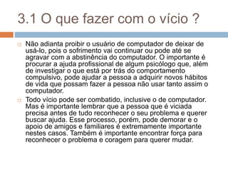 3.1 O que fazer com o vício ?
 Não adianta proibir o usuário de computador de deixar de
usá-lo, pois o sofrimento vai continuar ou pode até se
agravar com a abstinência do computador. O importante é
procurar a ajuda profissional de algum psicólogo que, além
de investigar o que está por trás do comportamento
compulsivo, pode ajudar a pessoa a adquirir novos hábitos
de vida que possam fazer a pessoa não usar tanto assim o
computador.
 Todo vício pode ser combatido, inclusive o de computador.
Mas é importante lembrar que a pessoa que é viciada
precisa antes de tudo reconhecer o seu problema e querer
buscar ajuda. Esse processo, porém, pode demorar e o
apoio de amigos e familiares é extremamente importante
nestes casos. Também é importante encontrar força para
reconhecer o problema e coragem para querer mudar.
 