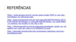 REFERÊNCIAS 
https://www.grupoa.com.br/revista-patio/artigo/5945/o-uso-das-tecnologias- 
na-educacao.aspx 
http://www.osaogoncalo.com.br/site/educa%C3%A7%C3%A3o/2014/ 
9/26/58542/tecnologia+e+educa%C3%A7%C3%A3o:+os+pr%C3%B3s 
+e+contras+na+escola+e+no+dia-a-dia 
http://ultimosegundo.ig.com.br/educacao/tecnologia+ajuda+ou+atr 
apalha+em+sala+de+aula/n1237990826732.html 
http://educador.brasilescola.com/orientacoes/educacao-recursos-tecnologicos. 
htm 
 