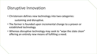 Disruptive Innovation
• Christensen defines new technology into two categories:
sustaining and disruptive.
• The former is...