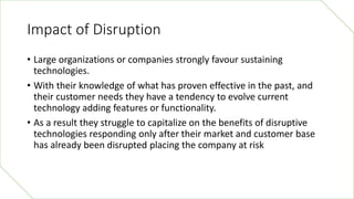 Impact of Disruption
• Large organizations or companies strongly favour sustaining
technologies.
• With their knowledge of...