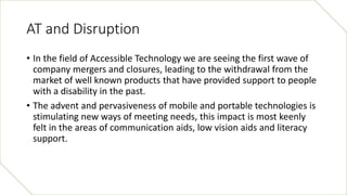 AT and Disruption
• In the field of Accessible Technology we are seeing the first wave of
company mergers and closures, le...