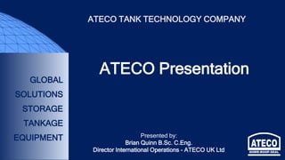 GLOBAL
SOLUTIONS
STORAGE
TANKAGE
EQUIPMENT
ATECO TANK TECHNOLOGY COMPANY
ATECO Presentation
Presented by:
Brian Quinn B.Sc. C.Eng.
Director International Operations - ATECO UK Ltd
 
